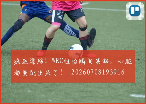 疯狂漂移！WRC惊险瞬间集锦，心脏都要跳出来了！_20260708193916