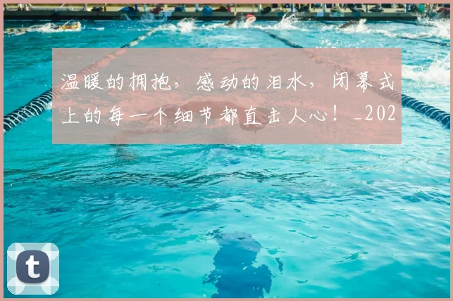 温暖的拥抱,感动的泪水,闭幕式上的每一个细节都直击人心!_20260802152730