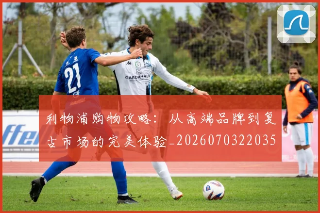 利物浦购物攻略：从高端品牌到复古市场的完美体验_20260703220351_20260718010458