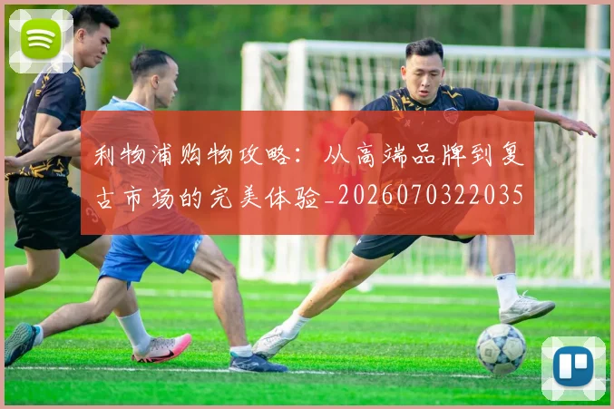 利物浦购物攻略：从高端品牌到复古市场的完美体验_20260703220351_20260718010458