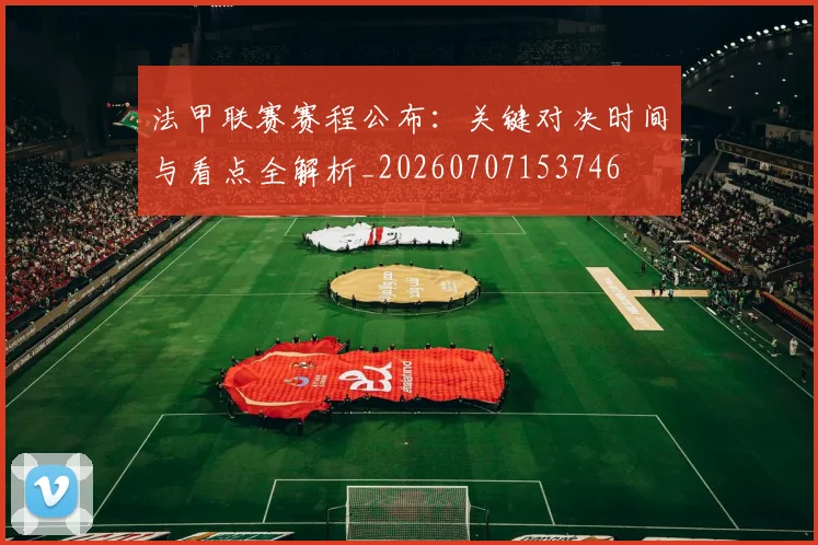法甲联赛赛程公布：关键对决时间与看点全解析_20260707153746