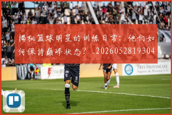 揭秘篮球明星的训练日常:他们如何保持巅峰状态?_20260528193045_20260707015919
