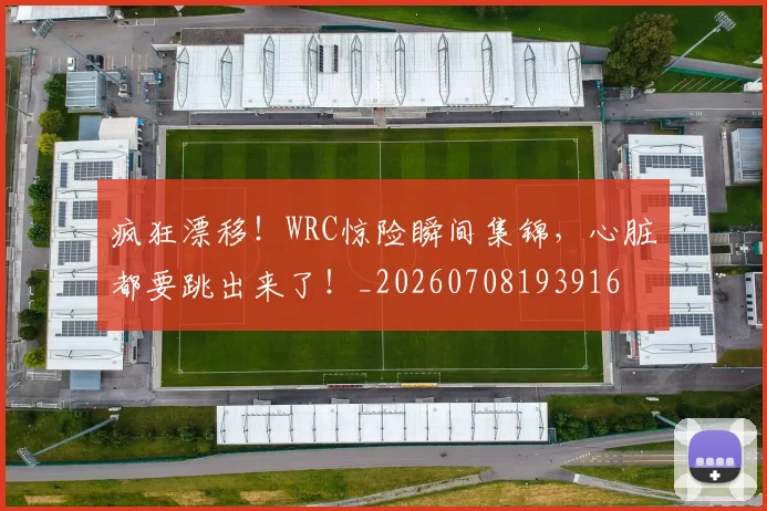 疯狂漂移！WRC惊险瞬间集锦，心脏都要跳出来了！_20260708193916