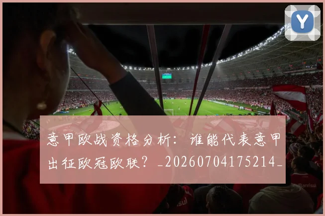 意甲欧战资格分析:谁能代表意甲出征欧冠欧联?_20260704175214_20260723175836