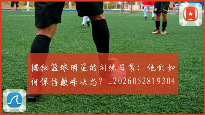 揭秘篮球明星的训练日常：他们如何保持巅峰状态？_20260528193045_20260707015919